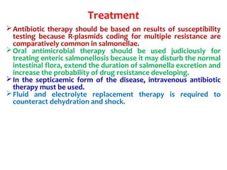 Treatment
Antibiotic therapy should be based on results of susceptibility
testing because R-plasmids coding for multiple resistance are
comparatively common in salmonellae.
Oral antimicrobial therapy should be used judiciously for
treating enteric salmonellosis because it may disturb the normal
intestinal flora, extend the duration of salmonella excretion and
increase the probability of drug resistance developing.
In the septicaemic form of the disease, intravenous antibiotic
therapy must be used.
Fluid and electrolyte replacement therapy is required to
counteract dehydration and shock.
 