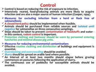 Control
 Control is based on reducing the risk of exposure to infection.
 Intensively -reared, food-producing animals are more likely to acquire
infection and are also a major source of human infection (Cooper, 1994).
 Measures for excluding infection from a herd or flock free of
salmonellosis:
 A closed-herd policy should be implemented when feasible.
 Animals should be purchased from reliable sources and isolated until
negative for salmonellae on three consecutive samplings.
 Steps should be taken to prevent contamination of foodstuffs and water -
In this context, rodent control is important.
 Protective clothing and footwear should be worn by personnel entering
hatcheries and minimal disease pig units.
 Measures for reducing environmental contamination:
 Effective routine cleaning and disinfection of buildings and equipment is
essential.
 Overstocking and overcrowding should be avoided.
 Slurry should be spread on arable land where possible.
 An interval of at least two months should elapse before grazing
commences on pastures following the application of slurry.
 The continuous use of paddocks for susceptible animals should be
avoided.
 