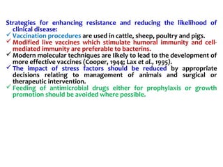 Strategies for enhancing resistance and reducing the likelihood of
clinical disease:
Vaccination procedures are used in cattle, sheep, poultry and pigs.
Modified live vaccines which stimulate humoral immunity and cell-
mediated immunity are preferabIe to bacterins.
Modern molecular techniques are Iikely to lead to the development of
more effective vaccines (Cooper, 1944; Lax et al., 1995).
The impact of stress factors should be reduced by appropriate
decisions relating to management of animals and surgical or
therapeutic intervention.
Feeding of antimicrobial drugs either for prophylaxis or growth
promotion should be avoided where possible.
 