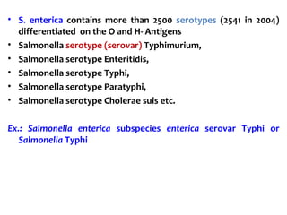 • S. enterica contains more than 2500 serotypes (2541 in 2004)
differentiated on the O and H- Antigens
• Salmonella serotype (serovar) Typhimurium,
• Salmonella serotype Enteritidis,
• Salmonella serotype Typhi,
• Salmonella serotype Paratyphi,
• Salmonella serotype Cholerae suis etc.
Ex.: Salmonella enterica subspecies enterica serovar Typhi or
Salmonella Typhi
 