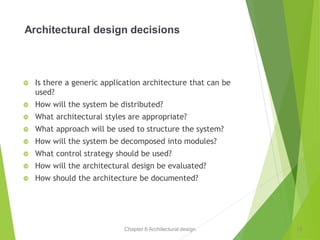 Chapter 6 Architectural design
Architectural design decisions
 Is there a generic application architecture that can be
used?
 How will the system be distributed?
 What architectural styles are appropriate?
 What approach will be used to structure the system?
 How will the system be decomposed into modules?
 What control strategy should be used?
 How will the architectural design be evaluated?
 How should the architecture be documented?
10
 