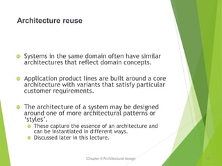 Chapter 6 Architectural design
Architecture reuse
 Systems in the same domain often have similar
architectures that reflect domain concepts.
 Application product lines are built around a core
architecture with variants that satisfy particular
customer requirements.
 The architecture of a system may be designed
around one of more architectural patterns or
‘styles’.
 These capture the essence of an architecture and
can be instantiated in different ways.
 Discussed later in this lecture.
11
 