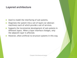 Chapter 6 Architectural design
Layered architecture
 Used to model the interfacing of sub-systems.
 Organizes the system into a set of layers (or abstract
machines) each of which provide a set of services.
 Supports the incremental development of sub-systems in
different layers. When a layer interface changes, only
the adjacent layer is affected.
 However, often artificial to structure systems in this way.
19
 