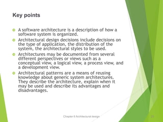 Chapter 6 Architectural design
Key points
 A software architecture is a description of how a
software system is organized.
 Architectural design decisions include decisions on
the type of application, the distribution of the
system, the architectural styles to be used.
 Architectures may be documented from several
different perspectives or views such as a
conceptual view, a logical view, a process view, and
a development view.
 Architectural patterns are a means of reusing
knowledge about generic system architectures.
They describe the architecture, explain when it
may be used and describe its advantages and
disadvantages.
23
 
