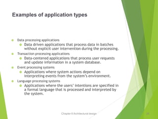 Chapter 6 Architectural design
Examples of application types
 Data processing applications
 Data driven applications that process data in batches
without explicit user intervention during the processing.
 Transaction processing applications
 Data-centered applications that process user requests
and update information in a system database.
 Event processing systems
 Applications where system actions depend on
interpreting events from the system’s environment.
 Language processing systems
 Applications where the users’ intentions are specified in
a formal language that is processed and interpreted by
the system.
26
 