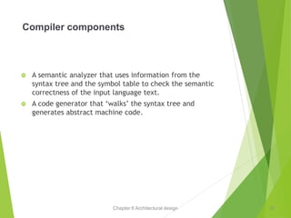 Chapter 6 Architectural design
Compiler components
 A semantic analyzer that uses information from the
syntax tree and the symbol table to check the semantic
correctness of the input language text.
 A code generator that ‘walks’ the syntax tree and
generates abstract machine code.
37
 