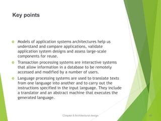 Chapter 6 Architectural design
Key points
 Models of application systems architectures help us
understand and compare applications, validate
application system designs and assess large-scale
components for reuse.
 Transaction processing systems are interactive systems
that allow information in a database to be remotely
accessed and modified by a number of users.
 Language processing systems are used to translate texts
from one language into another and to carry out the
instructions specified in the input language. They include
a translator and an abstract machine that executes the
generated language.
40
 