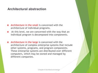 Chapter 6 Architectural design
Architectural abstraction
 Architecture in the small is concerned with the
architecture of individual programs.
 At this level, we are concerned with the way that an
individual program is decomposed into components.
 Architecture in the large is concerned with the
architecture of complex enterprise systems that include
other systems, programs, and program components.
These enterprise systems are distributed over different
computers, which may be owned and managed by
different companies.
6
 