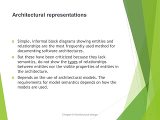 Chapter 6 Architectural design
Architectural representations
 Simple, informal block diagrams showing entities and
relationships are the most frequently used method for
documenting software architectures.
 But these have been criticized because they lack
semantics, do not show the types of relationships
between entities nor the visible properties of entities in
the architecture.
 Depends on the use of architectural models. The
requirements for model semantics depends on how the
models are used.
7
 