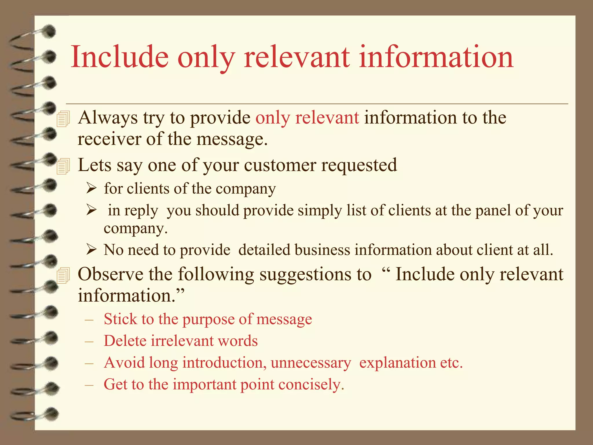 Include only relevant information
 Always try to provide only relevant information to the

receiver of the message.
 Lets say one of your customer requested
 for clients of the company
 in reply you should provide simply list of clients at the panel of your
company.
 No need to provide detailed business information about client at all.

 Observe the following suggestions to “ Include only relevant

information.”
–
–
–
–

Stick to the purpose of message
Delete irrelevant words
Avoid long introduction, unnecessary explanation etc.
Get to the important point concisely.

 