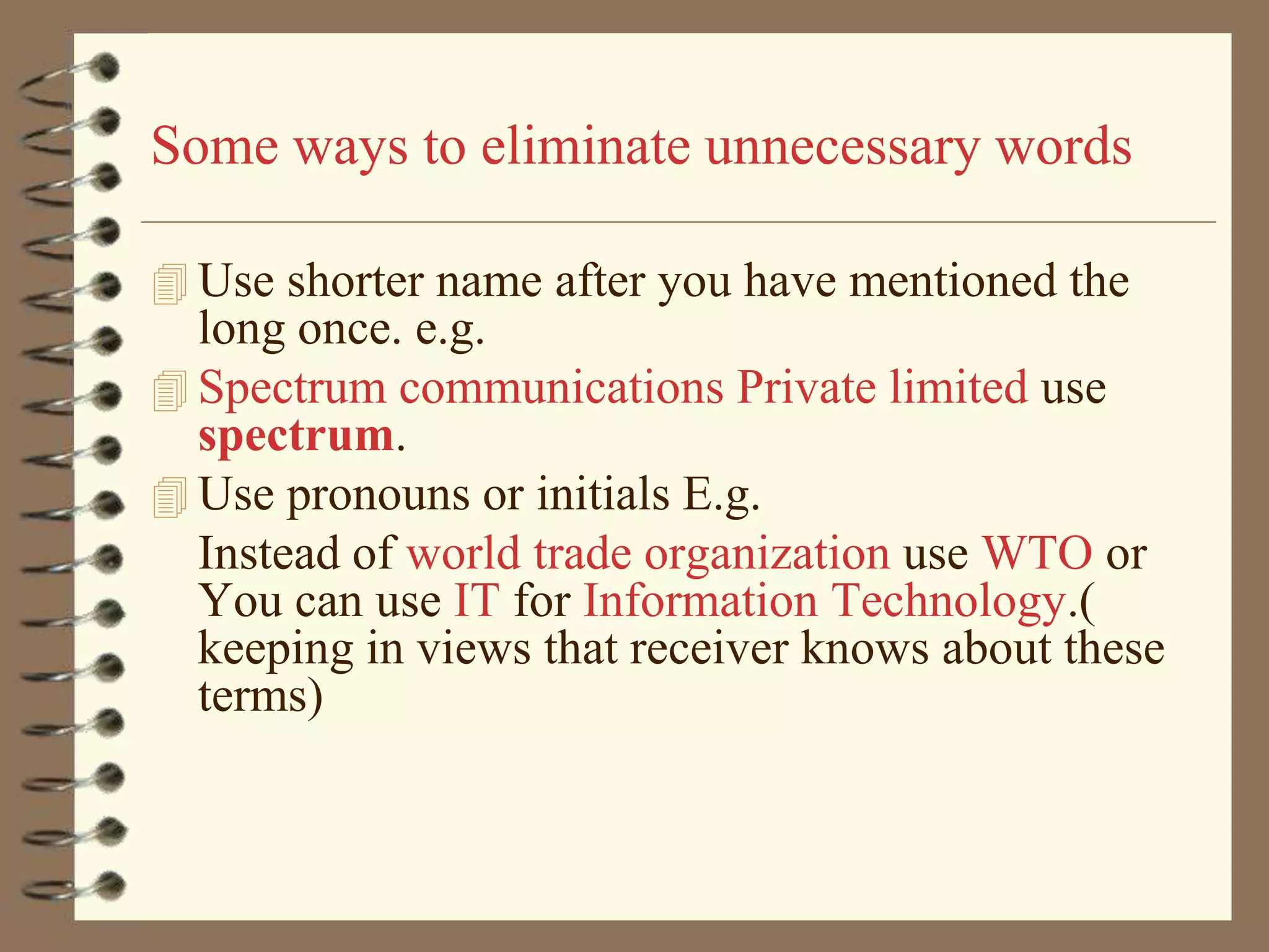 Some ways to eliminate unnecessary words
 Use shorter name after you have mentioned the

long once. e.g.
 Spectrum communications Private limited use
spectrum.
 Use pronouns or initials E.g.
Instead of world trade organization use WTO or
You can use IT for Information Technology.(
keeping in views that receiver knows about these
terms)

 