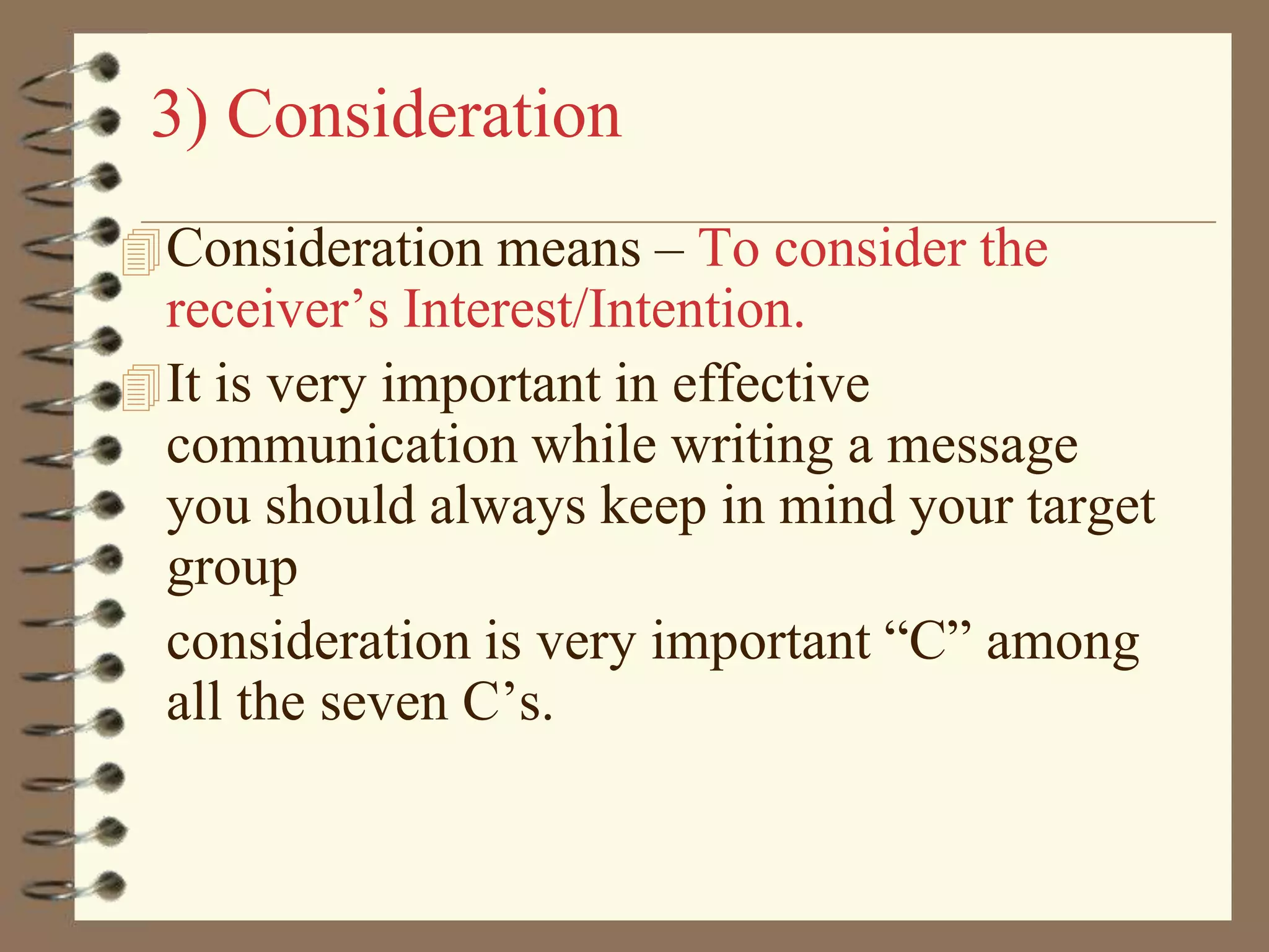 3) Consideration
 Consideration means – To consider the

receiver’s Interest/Intention.
 It is very important in effective
communication while writing a message
you should always keep in mind your target
group
consideration is very important “C” among
all the seven C’s.

 
