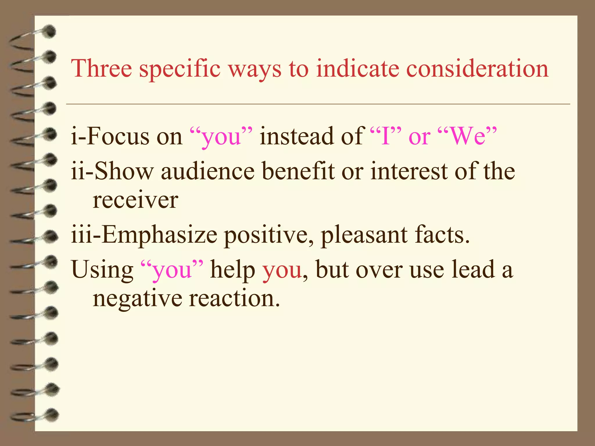 Three specific ways to indicate consideration
i-Focus on “you” instead of “I” or “We”
ii-Show audience benefit or interest of the
receiver
iii-Emphasize positive, pleasant facts.
Using “you” help you, but over use lead a
negative reaction.

 