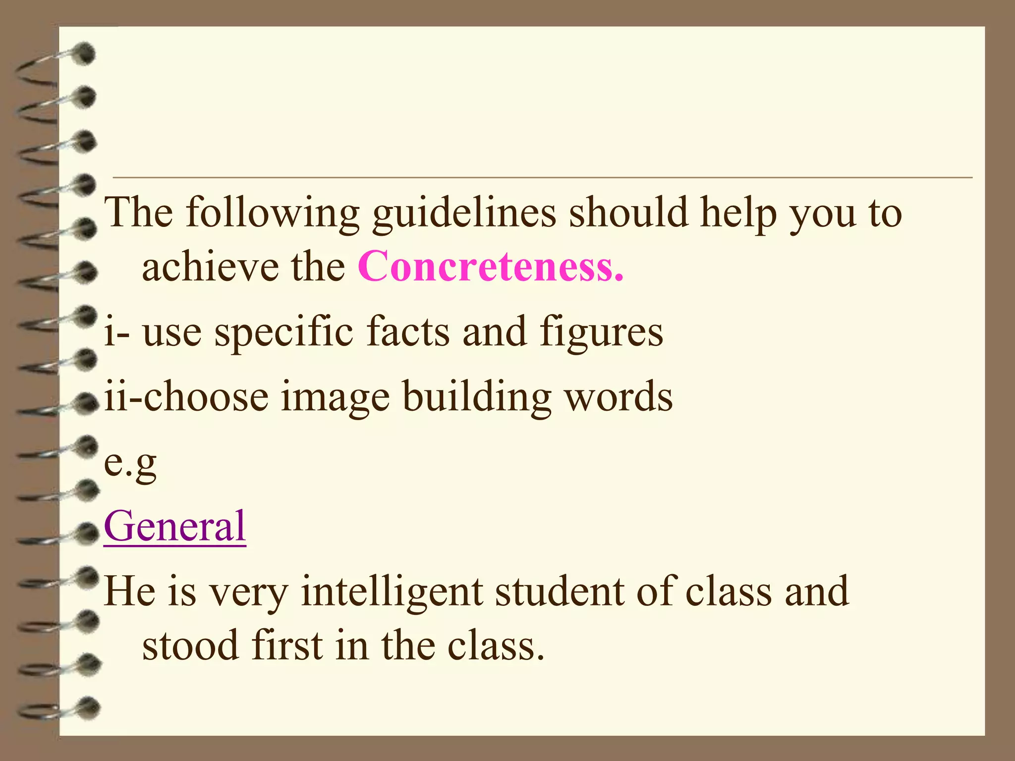 The following guidelines should help you to
achieve the Concreteness.
i- use specific facts and figures
ii-choose image building words
e.g
General
He is very intelligent student of class and
stood first in the class.

 