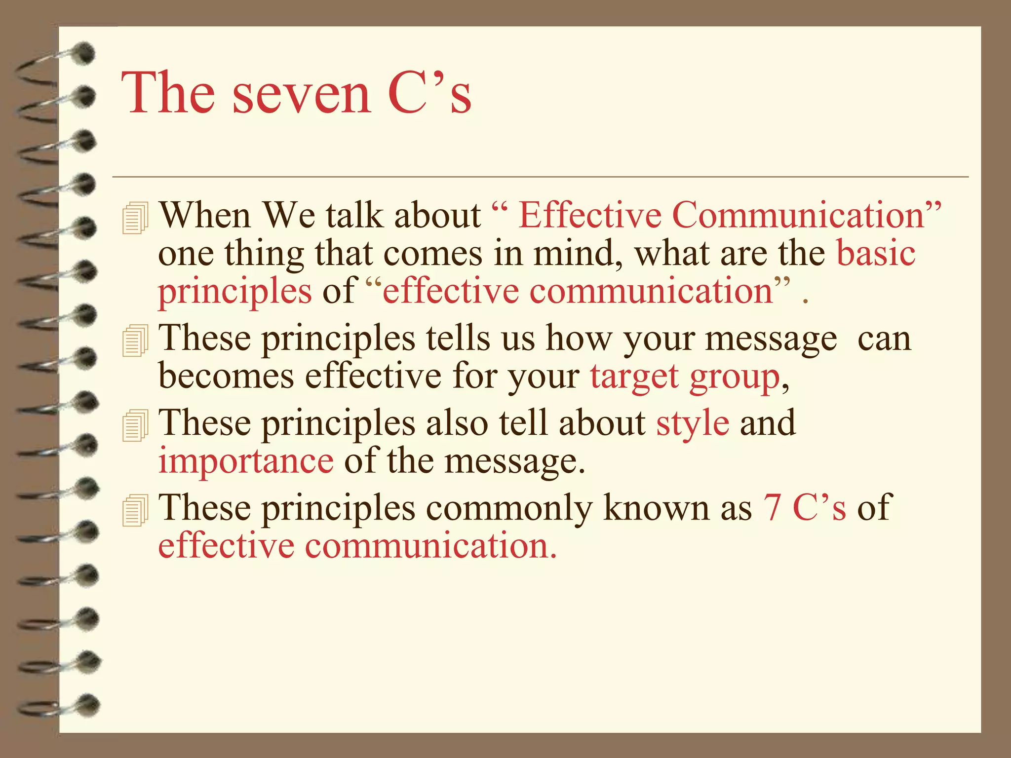 The seven C’s
 When We talk about “ Effective Communication”

one thing that comes in mind, what are the basic
principles of “effective communication” .
 These principles tells us how your message can
becomes effective for your target group,
 These principles also tell about style and
importance of the message.
 These principles commonly known as 7 C’s of
effective communication.

 