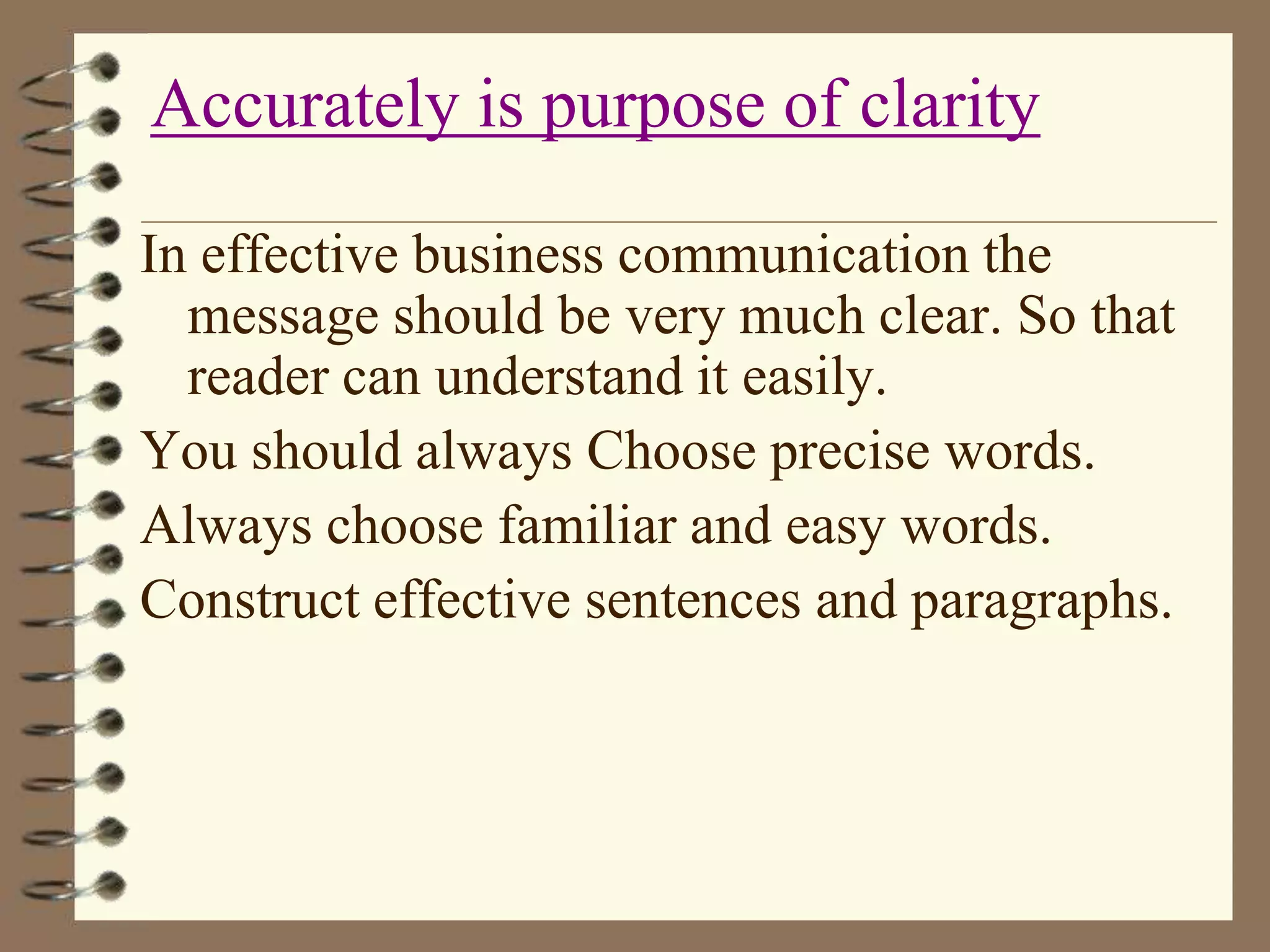 Accurately is purpose of clarity
In effective business communication the
message should be very much clear. So that
reader can understand it easily.
You should always Choose precise words.
Always choose familiar and easy words.
Construct effective sentences and paragraphs.

 