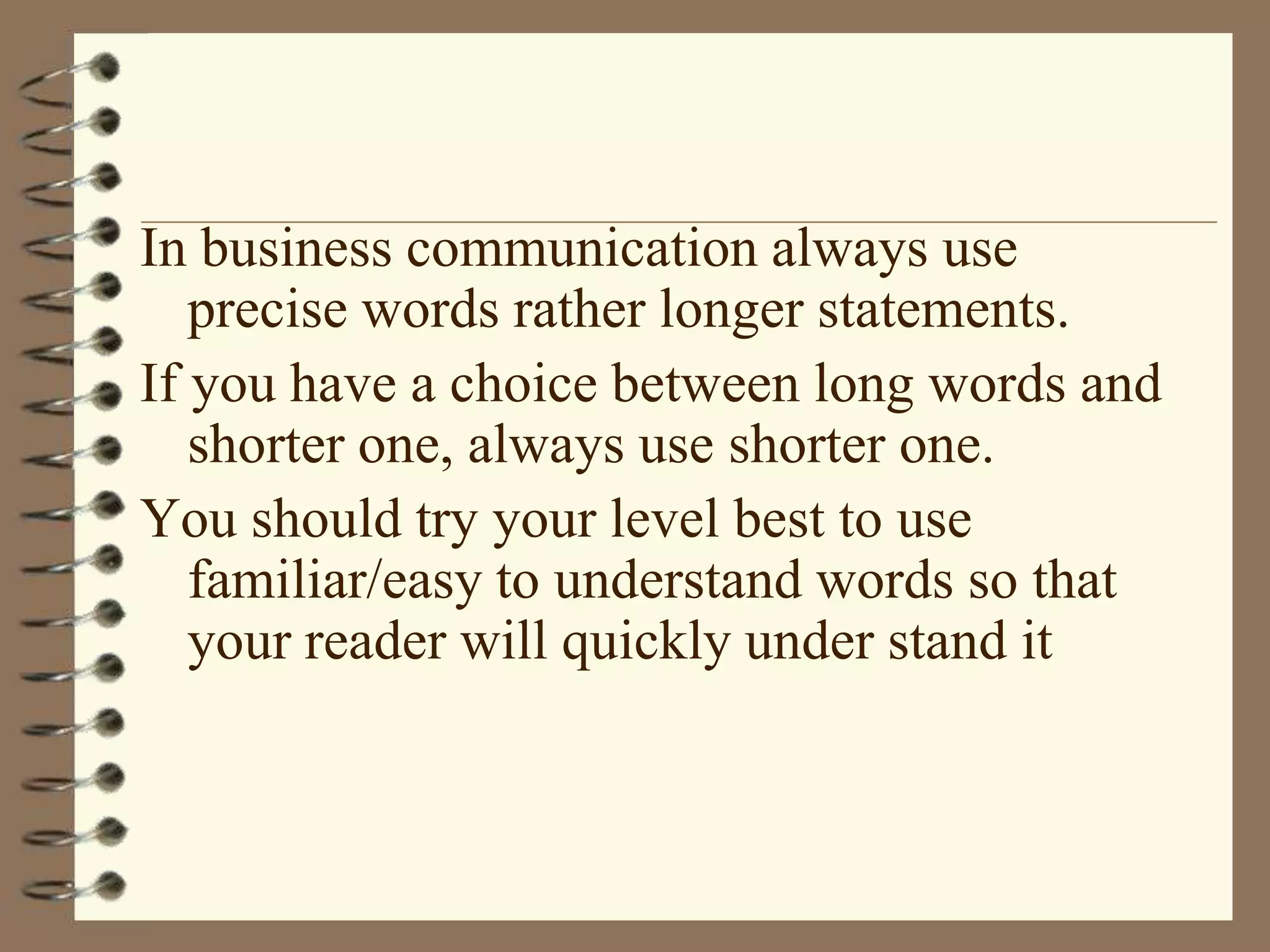 In business communication always use
precise words rather longer statements.
If you have a choice between long words and
shorter one, always use shorter one.
You should try your level best to use
familiar/easy to understand words so that
your reader will quickly under stand it

 