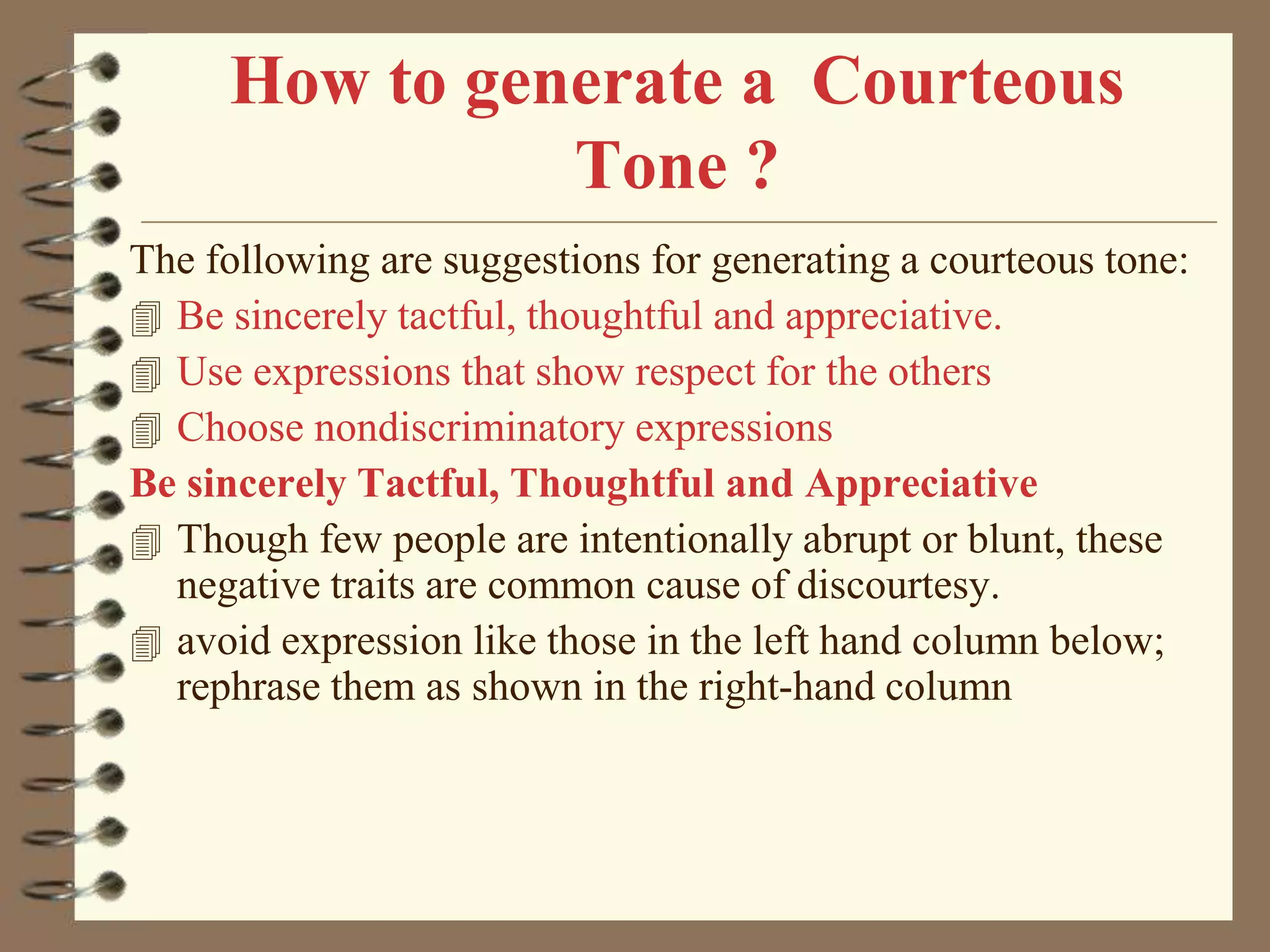 How to generate a Courteous
Tone ?
The following are suggestions for generating a courteous tone:
 Be sincerely tactful, thoughtful and appreciative.
 Use expressions that show respect for the others
 Choose nondiscriminatory expressions
Be sincerely Tactful, Thoughtful and Appreciative
 Though few people are intentionally abrupt or blunt, these
negative traits are common cause of discourtesy.
 avoid expression like those in the left hand column below;
rephrase them as shown in the right-hand column

 