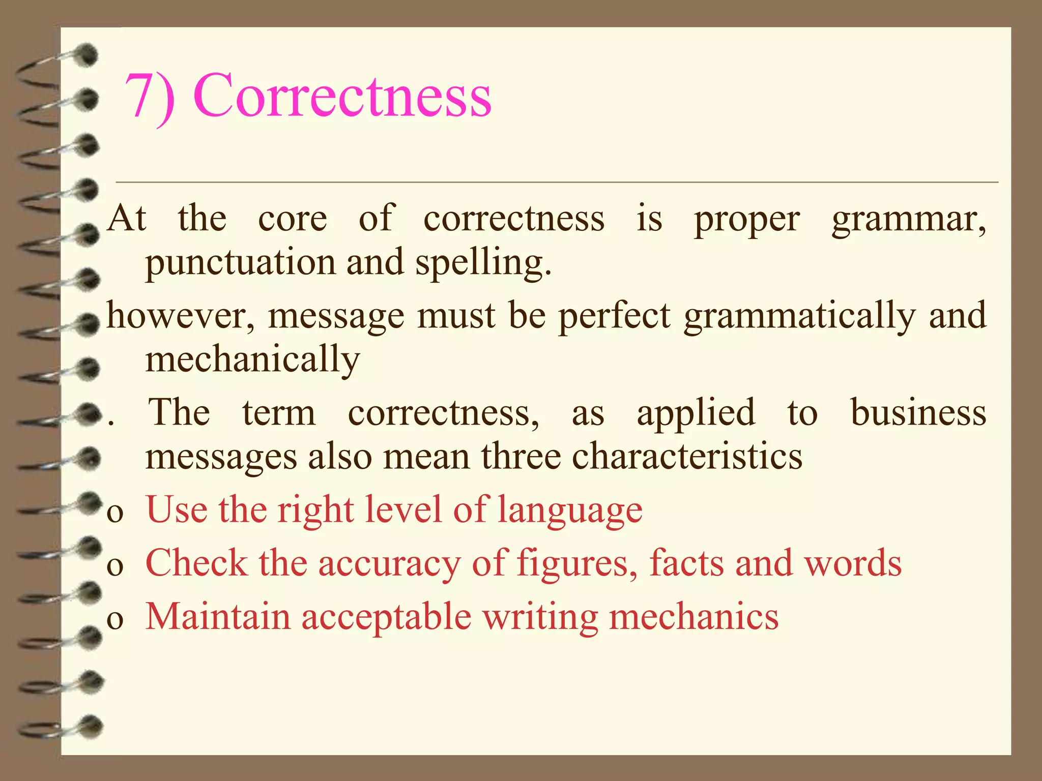 7) Correctness
At the core of correctness is proper grammar,
punctuation and spelling.
however, message must be perfect grammatically and
mechanically
. The term correctness, as applied to business
messages also mean three characteristics
o Use the right level of language
o Check the accuracy of figures, facts and words
o Maintain acceptable writing mechanics

 