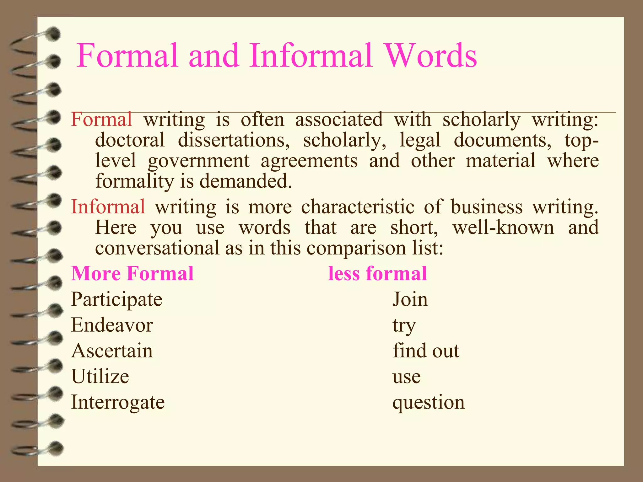 Formal and Informal Words
Formal writing is often associated with scholarly writing:
doctoral dissertations, scholarly, legal documents, toplevel government agreements and other material where
formality is demanded.
Informal writing is more characteristic of business writing.
Here you use words that are short, well-known and
conversational as in this comparison list:
More Formal
less formal
Participate
Join
Endeavor
try
Ascertain
find out
Utilize
use
Interrogate
question

 