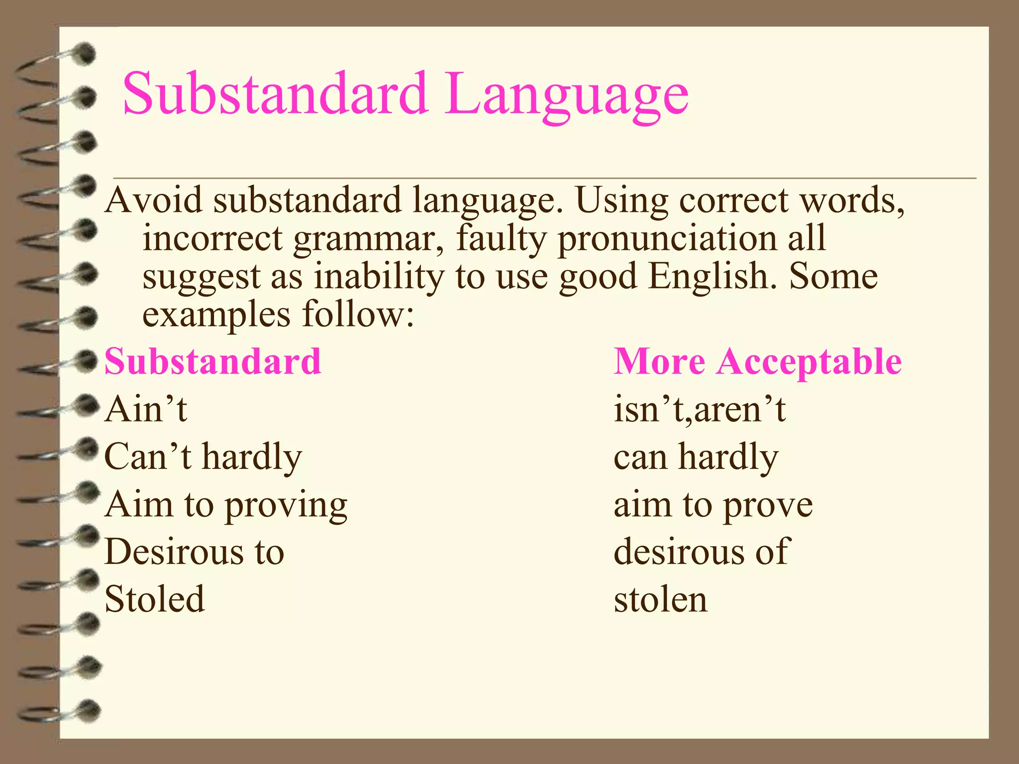 Substandard Language
Avoid substandard language. Using correct words,
incorrect grammar, faulty pronunciation all
suggest as inability to use good English. Some
examples follow:
Substandard
More Acceptable
Ain’t
isn’t,aren’t
Can’t hardly
can hardly
Aim to proving
aim to prove
Desirous to
desirous of
Stoled
stolen

 