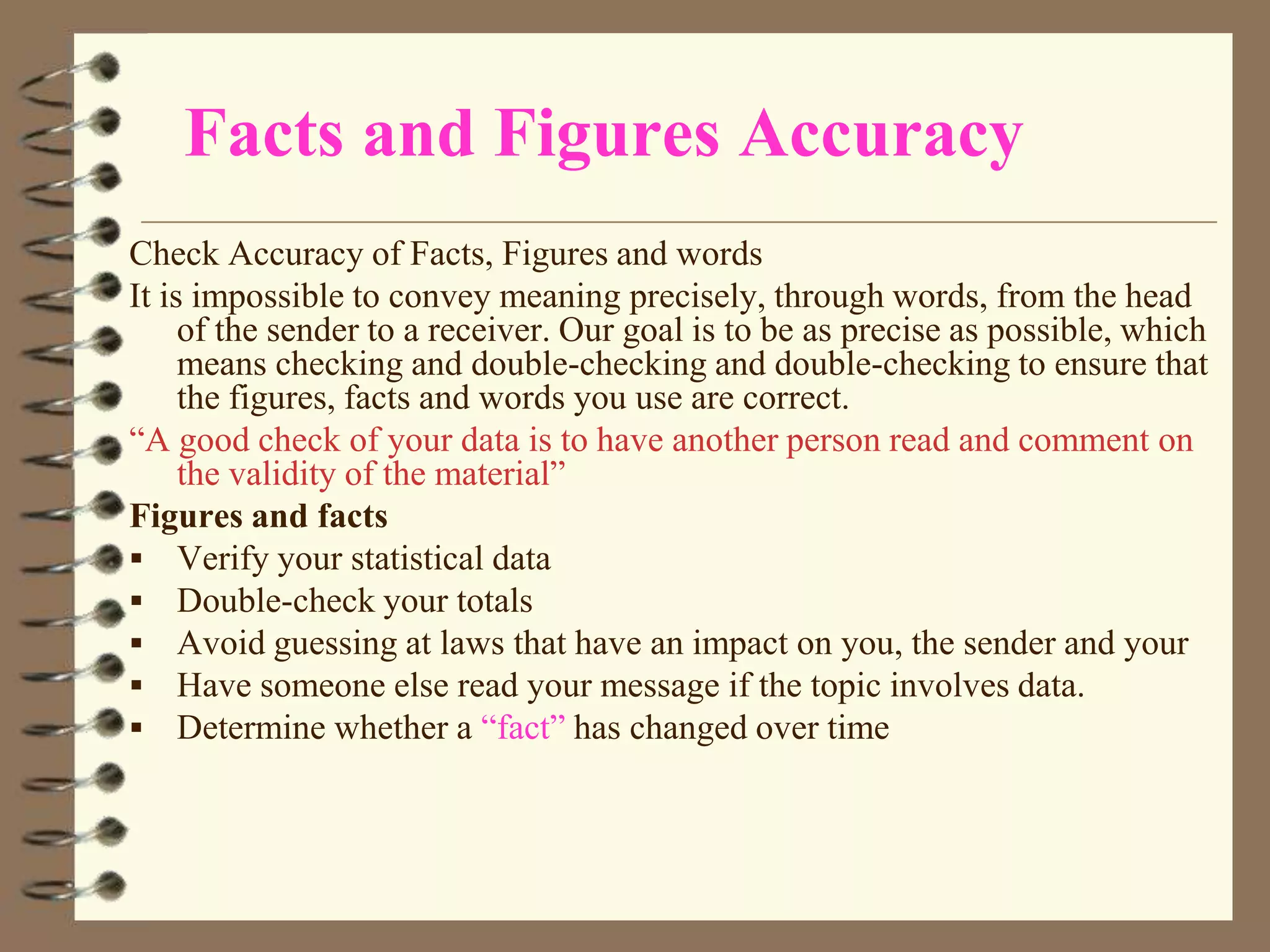 Facts and Figures Accuracy
Check Accuracy of Facts, Figures and words
It is impossible to convey meaning precisely, through words, from the head
of the sender to a receiver. Our goal is to be as precise as possible, which
means checking and double-checking and double-checking to ensure that
the figures, facts and words you use are correct.
“A good check of your data is to have another person read and comment on
the validity of the material”
Figures and facts
 Verify your statistical data
 Double-check your totals
 Avoid guessing at laws that have an impact on you, the sender and your
 Have someone else read your message if the topic involves data.
 Determine whether a “fact” has changed over time

 