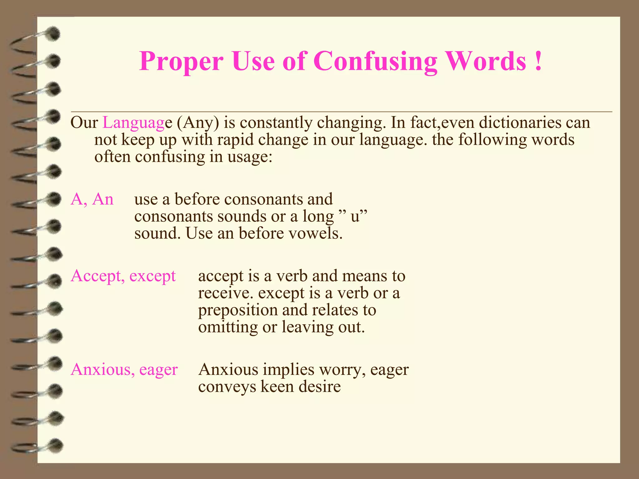 Proper Use of Confusing Words !
Our Language (Any) is constantly changing. In fact,even dictionaries can
not keep up with rapid change in our language. the following words
often confusing in usage:
A, An

use a before consonants and
consonants sounds or a long ” u”
sound. Use an before vowels.

Accept, except

accept is a verb and means to
receive. except is a verb or a
preposition and relates to
omitting or leaving out.

Anxious, eager

Anxious implies worry, eager
conveys keen desire

 