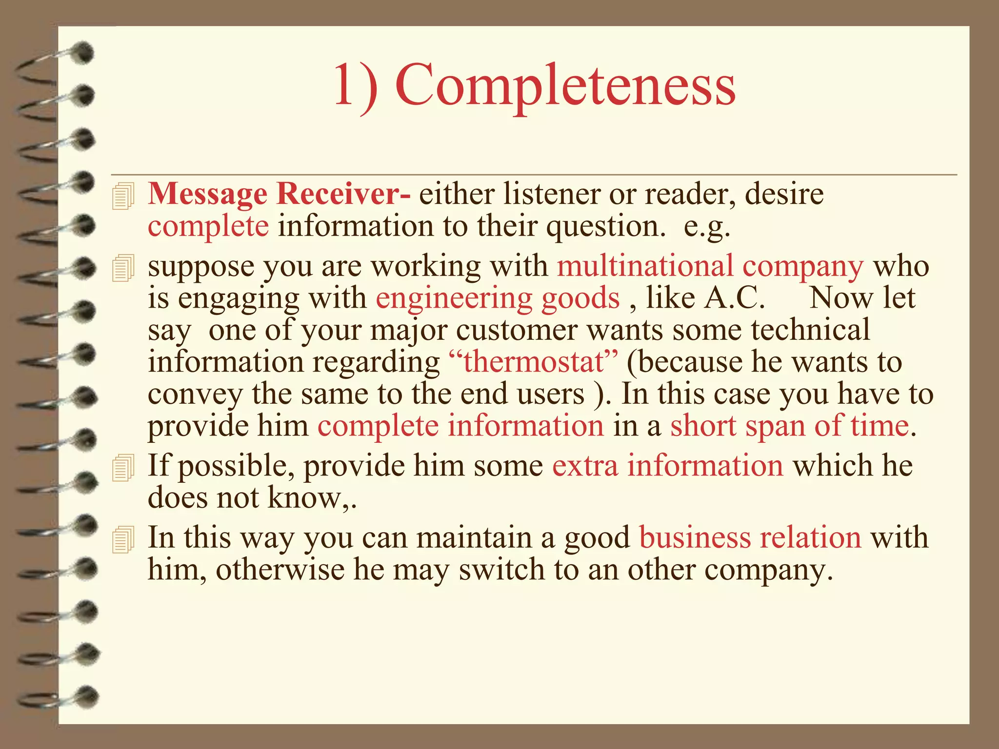 1) Completeness
 Message Receiver- either listener or reader, desire

complete information to their question. e.g.
 suppose you are working with multinational company who
is engaging with engineering goods , like A.C. Now let
say one of your major customer wants some technical
information regarding “thermostat” (because he wants to
convey the same to the end users ). In this case you have to
provide him complete information in a short span of time.
 If possible, provide him some extra information which he
does not know,.
 In this way you can maintain a good business relation with
him, otherwise he may switch to an other company.

 