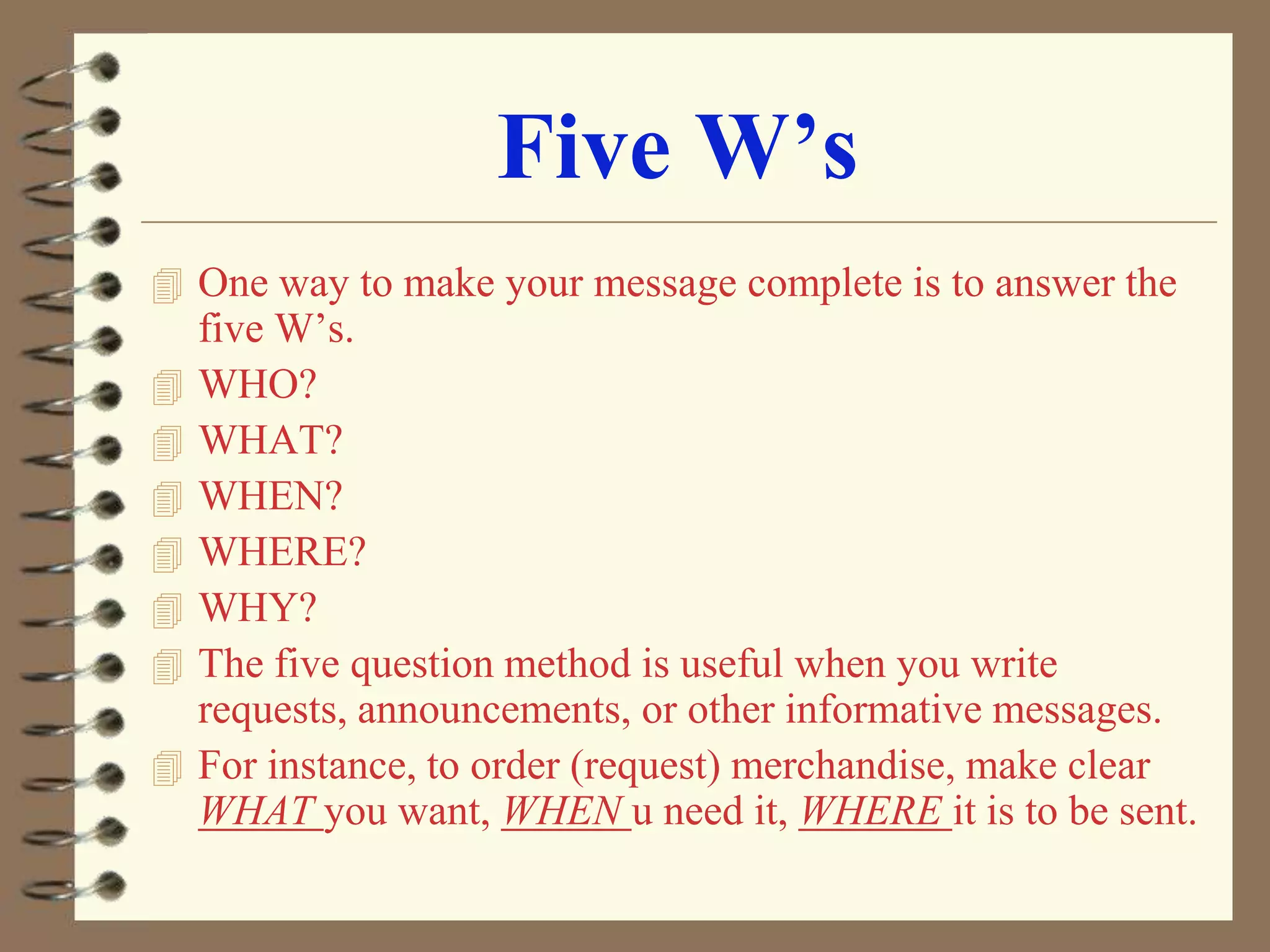 Five W’s
 One way to make your message complete is to answer the









five W’s.
WHO?
WHAT?
WHEN?
WHERE?
WHY?
The five question method is useful when you write
requests, announcements, or other informative messages.
For instance, to order (request) merchandise, make clear
WHAT you want, WHEN u need it, WHERE it is to be sent.

 