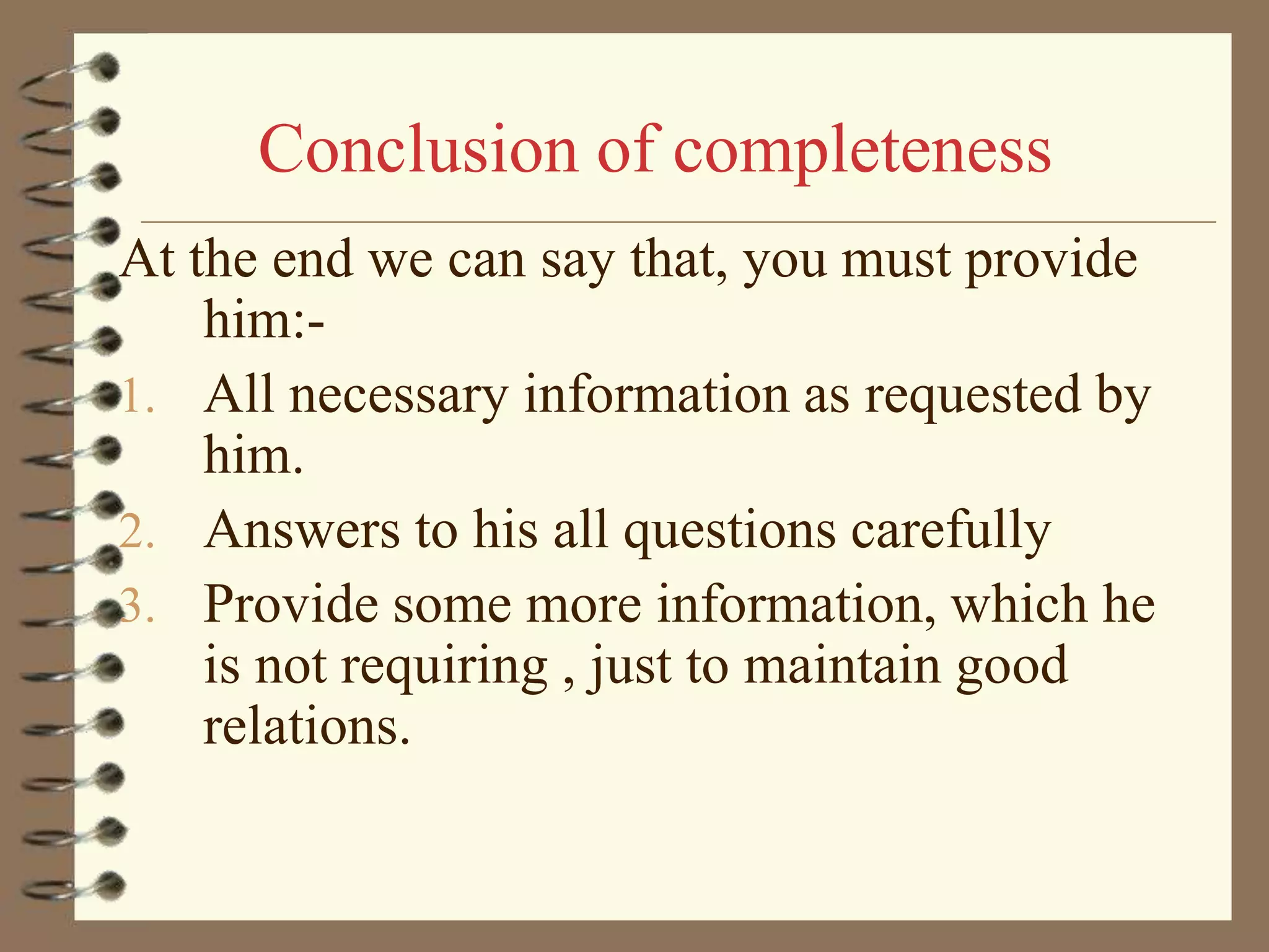 Conclusion of completeness
At the end we can say that, you must provide
him:1. All necessary information as requested by
him.
2. Answers to his all questions carefully
3. Provide some more information, which he
is not requiring , just to maintain good
relations.

 