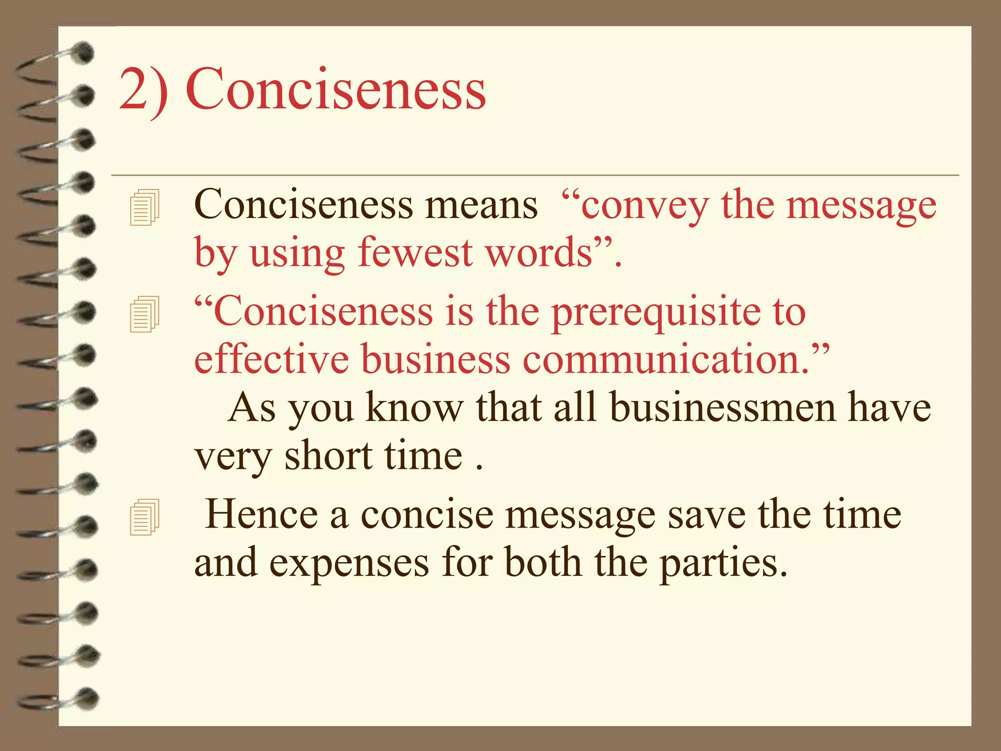 2) Conciseness
 Conciseness means “convey the message

by using fewest words”.
 “Conciseness is the prerequisite to
effective business communication.”
As you know that all businessmen have
very short time .
 Hence a concise message save the time
and expenses for both the parties.

 