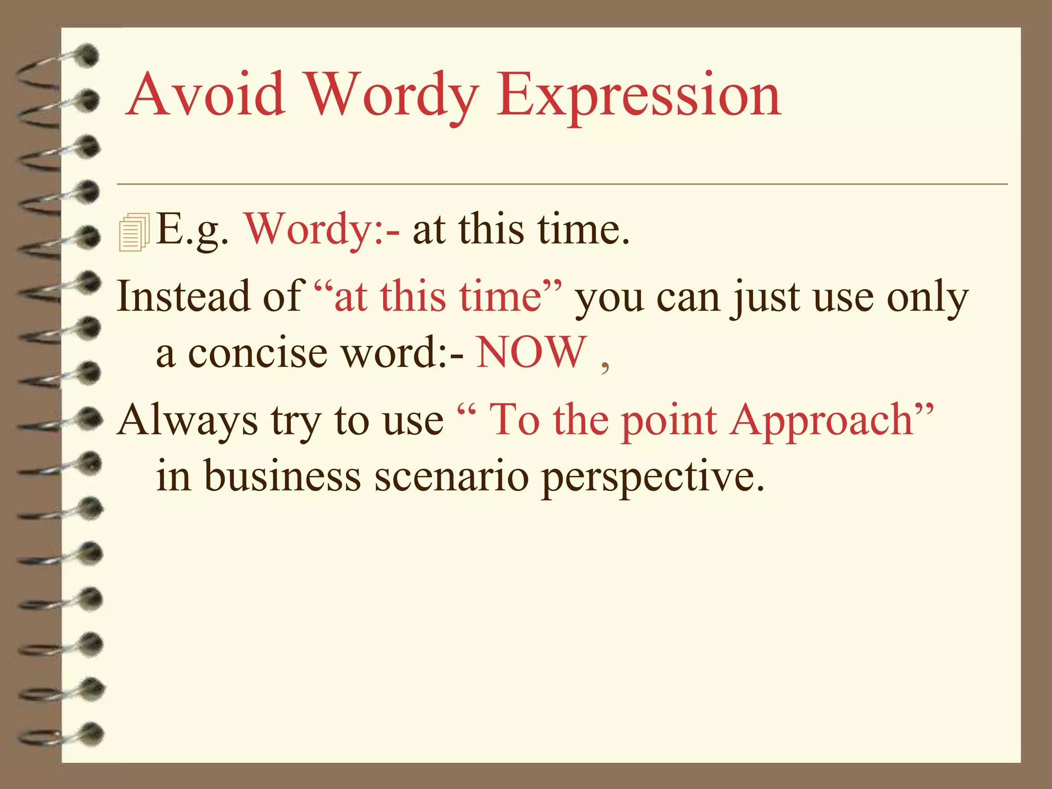 Avoid Wordy Expression
 E.g. Wordy:- at this time.

Instead of “at this time” you can just use only
a concise word:- NOW ,
Always try to use “ To the point Approach”
in business scenario perspective.

 