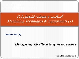 Faculty of Engineering
Mechanical Engineering Department
Lecture No. (6)
‫معدات‬ ‫و‬ ‫أساليب‬‫تشغيل‬(1)
Machining Techniques & Equipments (1)
Dr. Rania Mostafa
Shaping & Planing processes
 