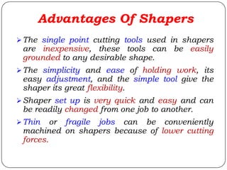 Advantages Of Shapers
The single point cutting tools used in shapers
are inexpensive, these tools can be easily
grounded to any desirable shape.
The simplicity and ease of holding work, its
easy adjustment, and the simple tool give the
shaper its great flexibility.
Shaper set up is very quick and easy and can
be readily changed from one job to another.
Thin or fragile jobs can be conveniently
machined on shapers because of lower cutting
forces.
 