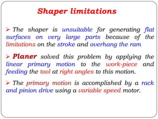 The shaper is unsuitable for generating flat
surfaces on very large parts because of the
limitations on the stroke and overhang the ram
 Planer solved this problem by applying the
linear primary motion to the work-piece and
feeding the tool at right angles to this motion.
 The primary motion is accomplished by a rack
and pinion drive using a variable speed motor.
Shaper limitations
 