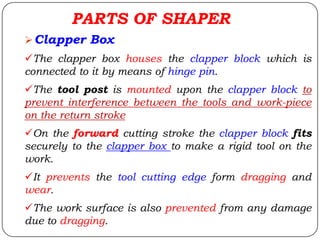 Clapper Box
The clapper box houses the clapper block which is
connected to it by means of hinge pin.
The tool post is mounted upon the clapper block to
prevent interference between the tools and work-piece
on the return stroke
On the forward cutting stroke the clapper block fits
securely to the clapper box to make a rigid tool on the
work.
It prevents the tool cutting edge form dragging and
wear.
The work surface is also prevented from any damage
due to dragging.
PARTS OF SHAPER
 
