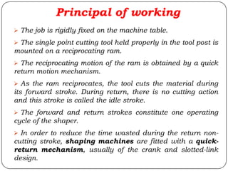 Principal of working
 The job is rigidly fixed on the machine table.
 The single point cutting tool held properly in the tool post is
mounted on a reciprocating ram.
 The reciprocating motion of the ram is obtained by a quick
return motion mechanism.
 As the ram reciprocates, the tool cuts the material during
its forward stroke. During return, there is no cutting action
and this stroke is called the idle stroke.
 The forward and return strokes constitute one operating
cycle of the shaper.
 In order to reduce the time wasted during the return non-
cutting stroke, shaping machines are fitted with a quick-
return mechanism, usually of the crank and slotted-link
design.
 