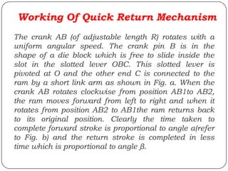 Working Of Quick Return Mechanism
The crank AB (of adjustable length R) rotates with a
uniform angular speed. The crank pin B is in the
shape of a die block which is free to slide inside the
slot in the slotted lever OBC. This slotted lever is
pivoted at O and the other end C is connected to the
ram by a short link arm as shown in Fig. a. When the
crank AB rotates clockwise from position AB1to AB2,
the ram moves forward from left to right and when it
rotates from position AB2 to AB1the ram returns back
to its original position. Clearly the time taken to
complete forward stroke is proportional to angle α(refer
to Fig. b) and the return stroke is completed in less
time which is proportional to angle β.
 