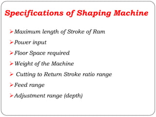 Specifications of Shaping Machine
Maximum length of Stroke of Ram
Power input
Floor Space required
Weight of the Machine
 Cutting to Return Stroke ratio range
Feed range
Adjustment range (depth)
 