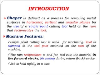 INTRODUCTION
Shaper is defined as a process for removing metal
surfaces in horizontal, vertical and angular planes by
the use of a single point cutting tool held on the ram
that reciprocates the tool.
Machine Features:
Single point cutting tool is used for machining. Tool is
clamped in the tool post mounted on the ram of the
machine.
The ram reciprocates to and for, tool cuts the material in
the forward stroke, No cutting during return (back) stroke.
Job is held rigidly in a vise.
 