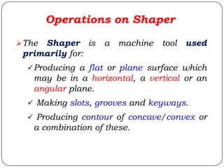The Shaper is a machine tool used
primarily for:
Producing a flat or plane surface which
may be in a horizontal, a vertical or an
angular plane.
 Making slots, grooves and keyways.
 Producing contour of concave/convex or
a combination of these.
Operations on Shaper
 