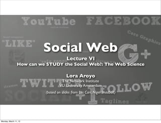 Social Web
                                        Lecture VI
                How can we STUDY the Social Web?: The Web Science

                                        Lora Aroyo
                                     The Network Institute
                                    VU University Amsterdam
                           (based on slides from Les Carr, Nigel Shadbolt)




Monday, March 11, 13
 