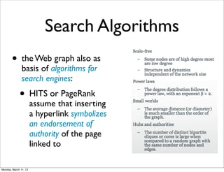 Search Algorithms
       • the Web graph also as
               basis of algorithms for
               search engines:
             • HITS or PageRank
                       assume that inserting
                       a hyperlink symbolizes
                       an endorsement of
                       authority of the page
                       linked to

Monday, March 11, 13
 