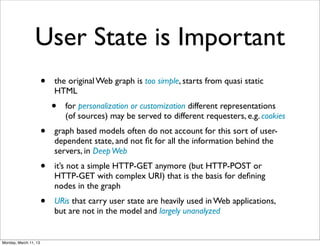 User State is Important
                       •   the original Web graph is too simple, starts from quasi static
                           HTML
                           •   for personalization or customization different representations
                               (of sources) may be served to different requesters, e.g. cookies
                       •   graph based models often do not account for this sort of user-
                           dependent state, and not ﬁt for all the information behind the
                           servers, in Deep Web
                       •   it’s not a simple HTTP-GET anymore (but HTTP-POST or
                           HTTP-GET with complex URI) that is the basis for deﬁning
                           nodes in the graph
                       •   URis that carry user state are heavily used in Web applications,
                           but are not in the model and largely unanalyzed


Monday, March 11, 13
 