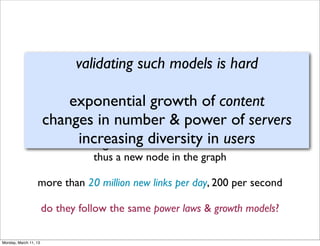 validating such models is hard

                        According to Google
                       exponential growth of content
                 changes in number & power of servers
               each day 20-25% of searches have not been seen before, i.e.
                         increasing adiversity in users
                              generate new identiﬁer
                                  thus a new node in the graph

                  more than 20 million new links per day, 200 per second

                       do they follow the same power laws & growth models?

Monday, March 11, 13
 
