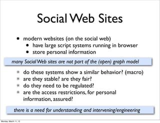 Social Web Sites
                •      modern websites (on the social web)
                       •  have large script systems running in browser
                       •  store personal information
           many Social Web sites are not part of the (open) graph model
                       do these systems show a similar behavior? (macro)
                       are they stable? are they fair?
                       do they need to be regulated?
                       are the access restrictions, for personal
                       information, assured?
             there is a need for understanding and intervening/engineering
Monday, March 11, 13
 