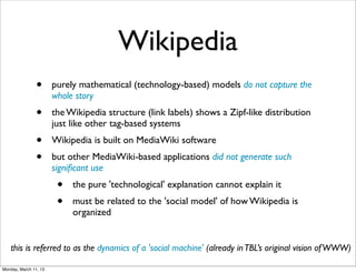 Wikipedia
                •      purely mathematical (technology-based) models do not capture the
                       whole story
                •      the Wikipedia structure (link labels) shows a Zipf-like distribution
                       just like other tag-based systems
                •      Wikipedia is built on MediaWiki software
                •      but other MediaWiki-based applications did not generate such
                       signiﬁcant use
                        •   the pure 'technological' explanation cannot explain it
                        •   must be related to the 'social model' of how Wikipedia is
                            organized


   this is referred to as the dynamics of a 'social machine' (already in TBL’s original vision of WWW)

Monday, March 11, 13
 