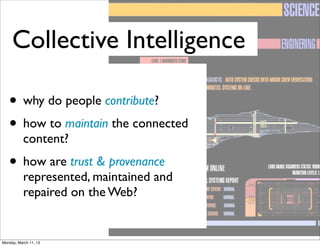 Collective Intelligence

   • why do people contribute?
   • how to maintain the connected
           content?
   • how are trust & provenance
           represented, maintained and
           repaired on the Web?


Monday, March 11, 13
 