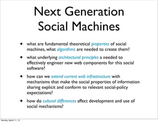 Next Generation
                              Social Machines
                       •   what are fundamental theoretical properties of social
                           machines, what algorithms are needed to create them?
                       •   what underlying architectural principles a needed to
                           effectively engineer new web components for this social
                           software?
                       •   how can we extend current web infrastructure with
                           mechanisms that make the social properties of information
                           sharing explicit and conform to relevant social-policy
                           expectations?
                       •   how do cultural differences affect development and use of
                           social mechanisms?

Monday, March 11, 13
 