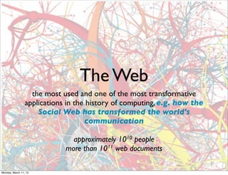 The Web
                   the most used and one of the most transformative
                 applications in the history of computing, e.g. how the
                     Social Web has transformed the world's
                                    communication

                               approximately 1010 people
                             more than 1011 web documents

Monday, March 11, 13
 